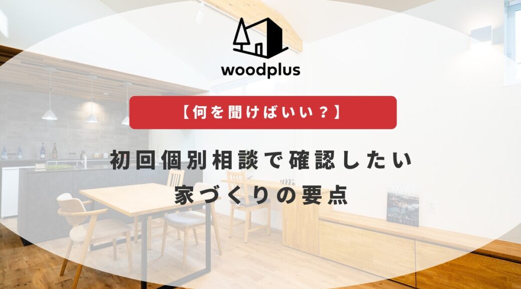 woodplusのブログ_【何を聞けばいい？】初回個別相談で確認したい家づくりの要点