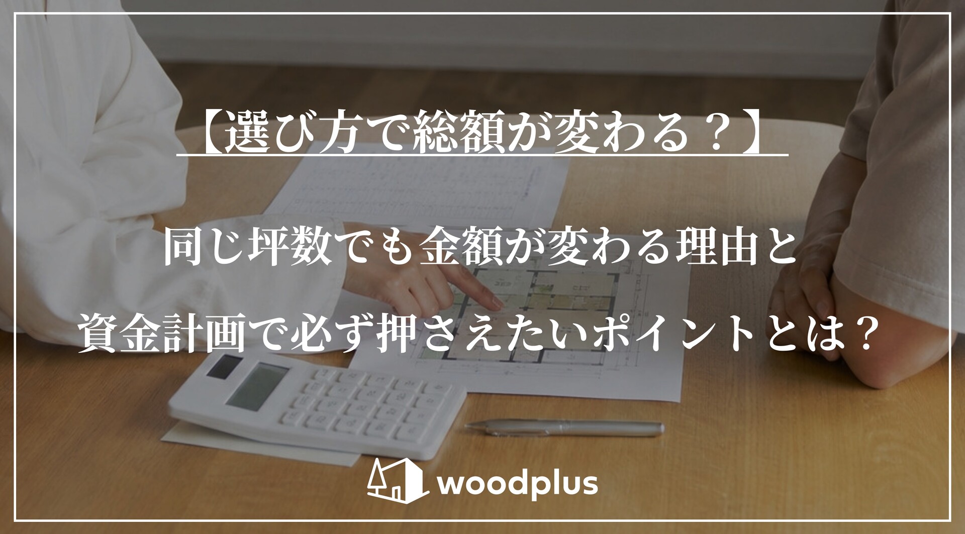 木製のテーブルに間取り図と電卓を広げて資金計画の打ち合わせをする様子。「【選び方で総額が変わる？】同じ坪数でも金額が変わる理由と資金計画で必ず押さえたいポイントとは？」の文字とwoodplusのロゴ。