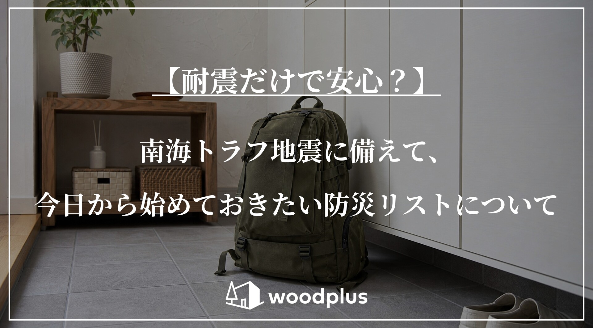 グレーのタイル敷きの玄関土間に置かれたカーキ色の防災リュック。「【耐震だけで安心？】南海トラフ地震に備えて、今日から始めておきたい防災リストについて」の文字とwoodplusのロゴ。