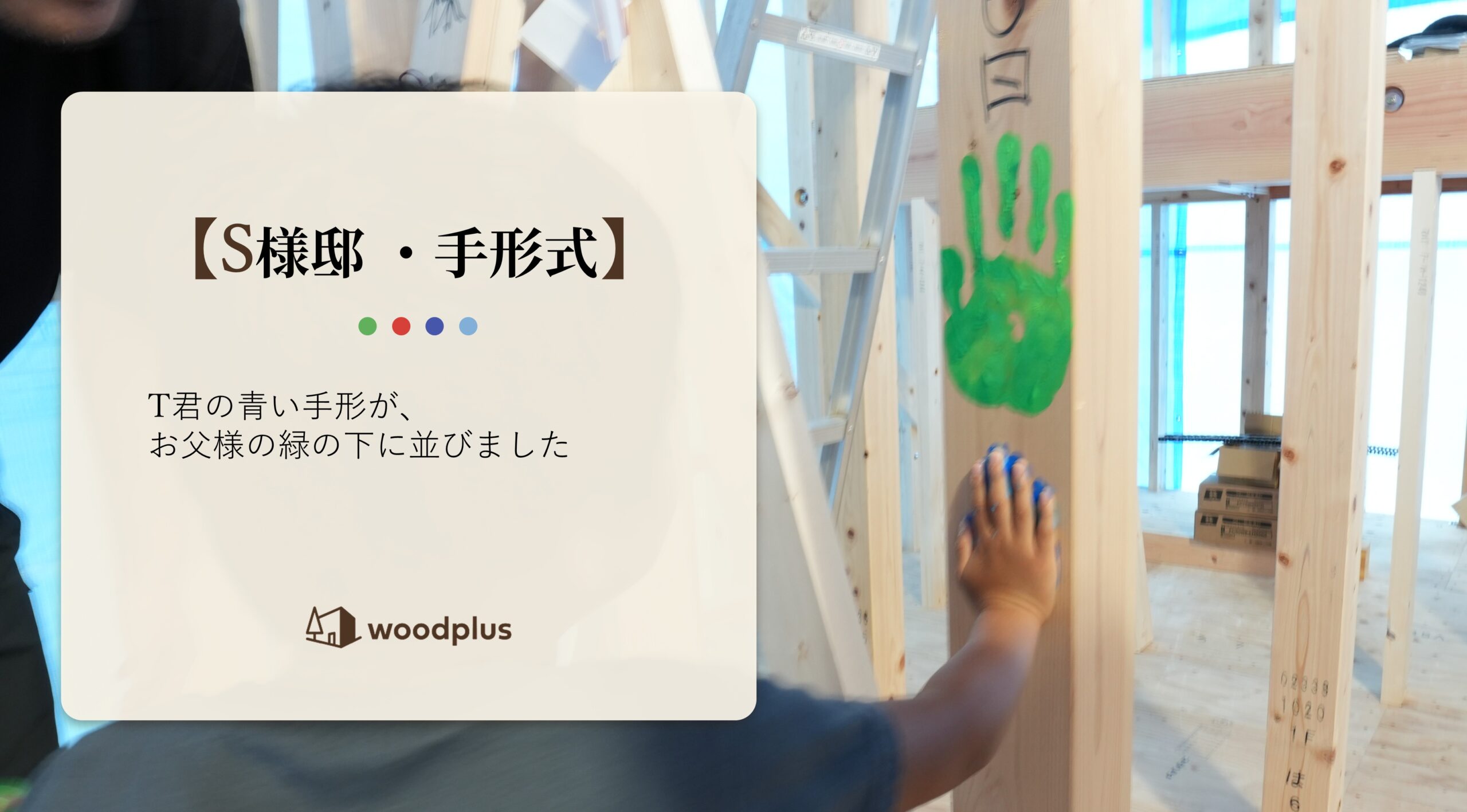 建築中の木造住宅の柱に、記念の手形を押すお子様の様子と、「【S様邸・手形式】T君の青い手形が、お父様の緑の下に並びました」というテキストおよびwoodplusのロゴ。