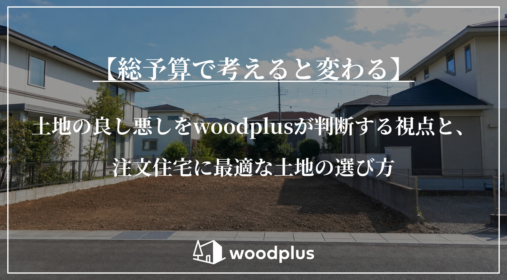 住宅街にある整地された更地の風景と、「【総予算で考えると変わる】土地の良し悪しをwoodplusが判断する視点と、注文住宅に最適な土地の選び方」というテキスト。