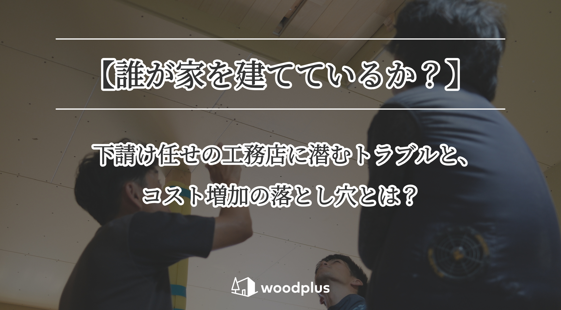 施工中の天井を見上げる職人たちを背景に、「【誰が家を建てているか？】下請け任せの工務店に潜むトラブルと、コスト増加の落とし穴とは？」と記載されたwoodplusのバナー